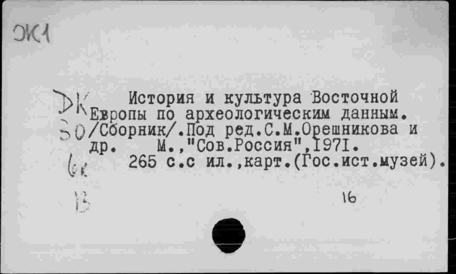 ﻿
'M/ История и культура Восточной
< Европы по археологическим данным.
П/Сборник/.Под ред.С.М.Орешникова и др.	М.,"Сов.Россия",1971.
I, ,	265 с.с ил.,карт. (Гос.ист.музей).
